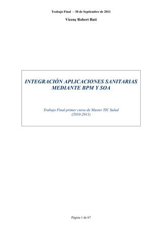 Trabajo Final – 30 de Septiembre de 2011
Vicenç Robert Butí
Página 1 de 67
INTEGRACIÓN APLICACIONES SANITARIAS
MEDIANTE BPM Y SOA
Trabajo Final primer curso de Master TIC Salud
(2010-2011)
 