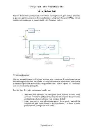Trabajo Final – 30 de Septiembre de 2011
Vicenç Robert Butí
Página 10 de 67
Para los diseñadores que necesiten un nivel más alto de precisión, para análisis detallado
o que sean gestionados por un Business Process Management System (BPMS), existen
detalles adicionales que se pueden añadir a los elementos básicos.
Swimlanes (canales)
Muchas metodologías de modelado de procesos usan el concepto de swimlanes como un
mecanismo para organizar actividades en categorías separadas visualmente para ilustrar
diferentes capacidades funcionales o responsabilidades. BPMN soporta los swimlanes
con dos constructores principales.
Los dos tipos de objetos swimlanes o canales son:
• Pool: una pool representa un Participante de un Proceso. Además actúa
como un contenedor gráfico para particionar un conjunto de actividades
desde otros pools, normalmente en el contexto de B2B
• Lane: una lane es una sub-partición dentro de un pool y extiende la
longitud del pool, verticalmente u horizontalmente. Las lanes se usan
para organizar y categorizar actividades.
 