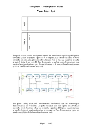 Trabajo Final – 30 de Septiembre de 2011
Vicenç Robert Butí
Página 11 de 67
Las pools se usan cuando un diagrama implica dos entidades de negocio o participantes
separados y están físicamente separados en el diagrama. Las actividades dentro de pools
separadas se consideran procesos autocontenidos. Así, el flujo de secuencia no debe
cruzar el límite de un pool. El flujo de mensajes se define como el mecanismo para
mostrar las comunicaciones entre dos participantes, y, de este modo debe conectar dos
pools (o los objetos dentro de las pools).
Las pistas (lanes) están más estrechamente relacionadas con las metodologías
tradicionales de las swimlanes. Las pistas se suelen usar para separar las actividades
asociadas con la función o rol de una compañía específica. El flujo de secuencia puede
cruzar los límites de las pistas dentro de un pool, pero el flujo de mensajes no puede ser
usado entre objetos de flujo en pistas de mismo pool.
 