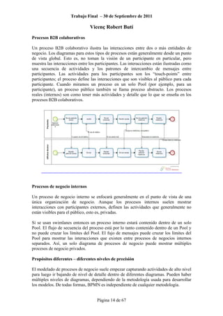 Trabajo Final – 30 de Septiembre de 2011
Vicenç Robert Butí
Página 14 de 67
Procesos B2B colaborativos
Un proceso B2B colaborativo ilustra las interacciones entre dos o más entidades de
negocio. Los diagramas para estos tipos de procesos están generalmente desde un punto
de vista global. Esto es, no toman la visión de un participante en particular, pero
muestra las interacciones entre los participantes. Las interacciones están ilustradas como
una secuencia de actividades y los patrones de intercambio de mensajes entre
participantes. Las actividades para los participantes son los “touch-points” entre
participantes; el proceso define las interacciones que son visibles al público para cada
participante. Cuando miramos un proceso en un solo Pool (por ejemplo, para un
participante), un proceso público también se llama proceso abstracto. Los procesos
reales (internos) son como tener más actividades y detalle que lo que se enseña en los
procesos B2B colaborativos.
Procesos de negocio internos
Un proceso de negocio interno se enfocará generalmente en el punto de vista de una
única organización de negocio. Aunque los procesos internos suelen mostrar
interacciones con participantes externos, definen las actividades que generalmente no
están visibles para el público, esto es, privadas.
Si se usan swimlanes entonces un proceso interno estará contenido dentro de un solo
Pool. El flujo de secuencia del proceso está por lo tanto contenido dentro de un Pool y
no puede cruzar los límites del Pool. El fujo de mensajes puede cruzar los límites del
Pool para mostrar las interacciones que existen entre procesos de negocios internos
separados. Así, un solo diagrama de procesos de negocio puede mostrar múltiples
procesos de negocio privados.
Propósitos diferentes – diferentes niveles de precisión
El modelado de procesos de negocio suele empezar capturando actividades de alto nivel
para luego ir bajando de nivel de detalle dentro de diferentes diagramas. Pueden haber
múltiples niveles de diagramas, dependiendo de la metodología usada para desarrollar
los modelos. De todas formas, BPMN es independiente de cualquier metodología.
 