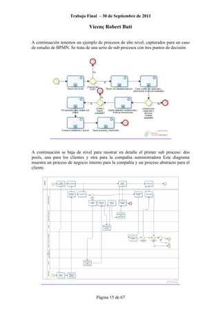 Trabajo Final – 30 de Septiembre de 2011
Vicenç Robert Butí
Página 15 de 67
A continuación tenemos un ejemplo de procesos de alto nivel, capturados para un caso
de estudio de BPMN. Se trata de una serie de sub procesos con tres puntos de decisión
A continuación se baja de nivel para mostrar en detalle el primer sub proceso: dos
pools, una para los clientes y otra para la compañía suministradora Este diagrama
muestra un proceso de negocio interno para la compañía y un proceso abstracto para el
cliente.
 