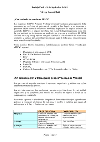 Trabajo Final – 30 de Septiembre de 2011
Vicenç Robert Butí
Página 16 de 67
¿Cual es el valor de modelar en BPMN?
Los miembros de BPMI Notation Working Group representan un gran segmento de la
comunidad de modelado de procesos de negocio y han llegado a un consenso y
presentan BPMN como la notación de modelado de procesos de negocio estándar. El
desarrollo de BPMN es un paso importante para reducir la fragmentación que existe con
la gran cantidad de herramientas de modelado de procesos y notaciones. El BPMI
Notation Working Group aportan una gran experiencia con muchas de las notaciones
existentes y trabajan para consolidar las mejores ideas de todas estas notaciones para
crear una sola notación estándar.
Como ejemplos de otras notaciones o metodologías que existen y fueron revisadas por
el BPMI tenemos:
• Diagramas de actividades de UML
• UML EDOC Business Processes,
• IDEF
• ebXML BPSS
• Diagrama de flujo de actividades-decisiones (ADF)
• RosettaNet
• LOVeM,
• Cadenas de Eventos-Procesos (EPCs: Event-driven Process Chain).
2.2 Orquestación y Coreografía de los Procesos de Negocio
Los procesos de negocio atraviesan la estructura organizativa y definen sus reglas
independientemente del proceso.
Los servicios resuelven funcionalidades concretas requeridas dentro de cada unidad
organizativa y se componen para realizar los procesos de negocio a través de su
orquestación y coreografía.
En la tabla siguiente se presenta una comparación entre ambos conceptos fijando como
patrones a contrastar, el objetivo de cada uno, el modelo o metáfora que siguen, el
enfoque que se le da y el fundamento para su uso.
ORQUESTACIÓN COREOGRAFÍA
Objetivo Componer servicios para
cumplir con un proceso de
negocio dentro de una
organización
Componer servicios para
colaboración entre
organizaciones
Modelo Jerárquico.
Pregunta-Respuesta
Peer – to –Peer
Enfoque Componer servicios y el
orden en que son
Definir la manera en que
múltiples partes colaboran
 