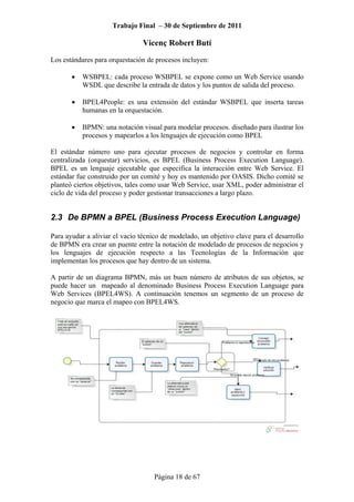 Trabajo Final – 30 de Septiembre de 2011
Vicenç Robert Butí
Página 18 de 67
Los estándares para orquestación de procesos incluyen:
• WSBPEL: cada proceso WSBPEL se expone como un Web Service usando
WSDL que describe la entrada de datos y los puntos de salida del proceso.
• BPEL4People: es una extensión del estándar WSBPEL que inserta tareas
humanas en la orquestación.
• BPMN: una notación visual para modelar procesos. diseñado para ilustrar los
procesos y mapearlos a los lenguajes de ejecución como BPEL
El estándar número uno para ejecutar procesos de negocios y controlar en forma
centralizada (orquestar) servicios, es BPEL (Business Process Execution Language).
BPEL es un lenguaje ejecutable que especifica la interacción entre Web Service. El
estándar fue construido por un comité y hoy es mantenido por OASIS. Dicho comité se
planteó ciertos objetivos, tales como usar Web Service, usar XML, poder administrar el
ciclo de vida del proceso y poder gestionar transacciones a largo plazo.
2.3 De BPMN a BPEL (Business Process Execution Language)
Para ayudar a aliviar el vacío técnico de modelado, un objetivo clave para el desarrollo
de BPMN era crear un puente entre la notación de modelado de procesos de negocios y
los lenguajes de ejecución respecto a las Tecnologías de la Información que
implementan los procesos que hay dentro de un sistema.
A partir de un diagrama BPMN, más un buen número de atributos de sus objetos, se
puede hacer un mapeado al denominado Business Process Execution Language para
Web Services (BPEL4WS). A continuación tenemos un segmento de un proceso de
negocio que marca el mapeo con BPEL4WS.
 