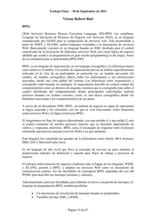 Trabajo Final – 30 de Septiembre de 2011
Vicenç Robert Butí
Página 19 de 67
BPEL
(Web Services) Business Process Execution Language, WS-BPEL (en castellano,
Lenguaje de Ejecución de Procesos de Negocio con Servicios Web), es un lenguaje
estandarizado por OASIS para la composición de servicios web. Está desarrollado a
partir de WSFL y XLANG, ambos lenguajes orientados a la descripción de servicios
Web. Básicamente, consiste en un lenguaje basado en XML diseñado para el control
centralizado de la invocación de diferentes servicios Web, con cierta lógica de negocio
añadida que ayuda a la programación en gran escala (programming in the large). Antes
de su estandarización se denominaba BPEL4WS.
BPEL es un lenguaje de orquestación, no un lenguaje coreográfico. La diferencia mayor
entre ambos es el ámbito. Un modelo de orquestación provee un ámbito específicamente
enfocado en la vista de un participante en particular (ej: un modelo par-a-par). En
cambio, un modelo coreográfico abarca todos los participantes y sus interacciones
asociadas, dando una vista global del sistema. Las diferencias entre orquestación y
coreografía están basadas en analogías: la orquestación describe un control central del
comportamiento como un director de orquesta, mientras que la coreografía trata sobre el
control distribuido del comportamiento donde participantes individuales realizan
procesos basados en eventos externos, como en una danza coreográfica donde los
bailarines reaccionan a los comportamientos de sus pares.
A través de un documento XML BPEL, un analista de negocio es capaz de representar
la lógica asociada y los elementos con los que se verá relacionado. Estos elementos
serán servicios Web y la lógica el proceso BPEL.
Si imaginamos un flujo de negocio determinado, con una entrada A y una salida Z, este
se podría componer de muchos procesos internos que se lanzarían dependiendo de
valores y respuestas anteriores. BPEL sería el encargado de orquestar todo el proceso
ordenando qué proceso ejecutar (servicio Web) y en qué momento.
Este lenguaje fue concebido por grandes de la informática como Oracle, BEA Systems,
IBM, SAP y Microsoft entre otros.
Es un lenguaje de alto nivel que lleva el concepto de servicio un paso adelante al
proporcionar métodos de definición y soporte para flujos de trabajo y procesos de
negocio
El enfoque sobre procesos de negocios modernos más el bagaje de los lenguajes WSDL
y XLANG, guiaron a BPEL a adoptar los servicios Web como su mecanismo de
comunicación externa. Así las facilidades de mensajería BPEL dependen del uso del
WSDL para describir los mensajes entrantes y salientes.
Adicionalmente a proveer facilidades para habilitar el envío y recepción de mensajes, el
lenguaje de programación BPEL también posibilita:
• Un mecanismo de correlación de mensajes basado en propiedades.
• Variables del tipo XML y WSDL.
 