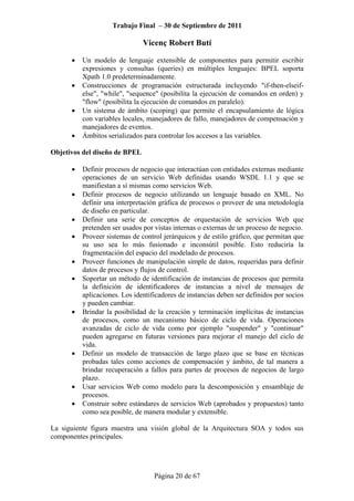 Trabajo Final – 30 de Septiembre de 2011
Vicenç Robert Butí
Página 20 de 67
• Un modelo de lenguaje extensible de componentes para permitir escribir
expresiones y consultas (queries) en múltiples lenguajes: BPEL soporta
Xpath 1.0 predeterminadamente.
• Construcciones de programación estructurada incluyendo "if-then-elseif-
else", "while", "sequence" (posibilita la ejecución de comandos en orden) y
"flow" (posibilita la ejecución de comandos en paralelo).
• Un sistema de ámbito (scoping) que permite el encapsulamiento de lógica
con variables locales, manejadores de fallo, manejadores de compensación y
manejadores de eventos.
• Ámbitos serializados para controlar los accesos a las variables.
Objetivos del diseño de BPEL
• Definir procesos de negocio que interactúan con entidades externas mediante
operaciones de un servicio Web definidas usando WSDL 1.1 y que se
manifiestan a sí mismas como servicios Web.
• Definir procesos de negocio utilizando un lenguaje basado en XML. No
definir una interpretación gráfica de procesos o proveer de una metodología
de diseño en particular.
• Definir una serie de conceptos de orquestación de servicios Web que
pretenden ser usados por vistas internas o externas de un proceso de negocio.
• Proveer sistemas de control jerárquicos y de estilo gráfico, que permitan que
su uso sea lo más fusionado e inconsútil posible. Esto reduciría la
fragmentación del espacio del modelado de procesos.
• Proveer funciones de manipulación simple de datos, requeridas para definir
datos de procesos y flujos de control.
• Soportar un método de identificación de instancias de procesos que permita
la definición de identificadores de instancias a nivel de mensajes de
aplicaciones. Los identificadores de instancias deben ser definidos por socios
y pueden cambiar.
• Brindar la posibilidad de la creación y terminación implícitas de instancias
de procesos, como un mecanismo básico de ciclo de vida. Operaciones
avanzadas de ciclo de vida como por ejemplo "suspender" y "continuar"
pueden agregarse en futuras versiones para mejorar el manejo del ciclo de
vida.
• Definir un modelo de transacción de largo plazo que se base en técnicas
probadas tales como acciones de compensación y ámbito, de tal manera a
brindar recuperación a fallos para partes de procesos de negocios de largo
plazo.
• Usar servicios Web como modelo para la descomposición y ensamblaje de
procesos.
• Construir sobre estándares de servicios Web (aprobados y propuestos) tanto
como sea posible, de manera modular y extensible.
La siguiente figura muestra una visión global de la Arquitectura SOA y todos sus
componentes principales.
 