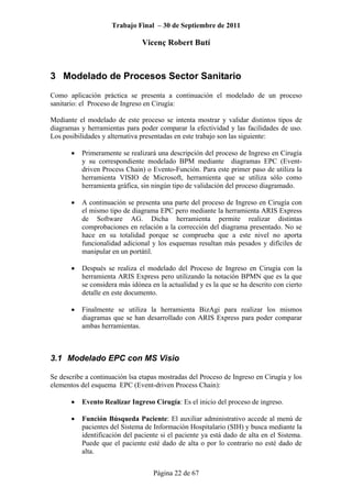 Trabajo Final – 30 de Septiembre de 2011
Vicenç Robert Butí
Página 22 de 67
3 Modelado de Procesos Sector Sanitario
Como aplicación práctica se presenta a continuación el modelado de un proceso
sanitario: el Proceso de Ingreso en Cirugía:
Mediante el modelado de este proceso se intenta mostrar y validar distintos tipos de
diagramas y herramientas para poder comparar la efectividad y las facilidades de uso.
Los posibilidades y alternativa presentadas en este trabajo son las siguiente:
• Primeramente se realizará una descripción del proceso de Ingreso en Cirugía
y su correspondiente modelado BPM mediante diagramas EPC (Event-
driven Process Chain) o Evento-Función. Para este primer paso de utiliza la
herramienta VISIO de Microsoft, herramienta que se utiliza sólo como
herramienta gráfica, sin ningún tipo de validación del proceso diagramado.
• A continuación se presenta una parte del proceso de Ingreso en Cirugía con
el mismo tipo de diagrama EPC pero mediante la herramienta ARIS Express
de Software AG. Dicha herramienta permite realizar distintas
comprobaciones en relación a la corrección del diagrama presentado. No se
hace en su totalidad porque se comprueba que a este nivel no aporta
funcionalidad adicional y los esquemas resultan más pesados y difíciles de
manipular en un portátil.
• Después se realiza el modelado del Proceso de Ingreso en Cirugía con la
herramienta ARIS Express pero utilizando la notación BPMN que es la que
se considera más idónea en la actualidad y es la que se ha descrito con cierto
detalle en este documento.
• Finalmente se utiliza la herramienta BizAgi para realizar los mismos
diagramas que se han desarrollado con ARIS Express para poder comparar
ambas herramientas.
3.1 Modelado EPC con MS Visio
Se describe a continuación lsa etapas mostradas del Proceso de Ingreso en Cirugía y los
elementos del esquema EPC (Event-driven Process Chain):
• Evento Realizar Ingreso Cirugía: Es el inicio del proceso de ingreso.
• Función Búsqueda Paciente: El auxiliar administrativo accede al menú de
pacientes del Sistema de Información Hospitalario (SIH) y busca mediante la
identificación del paciente si el paciente ya está dado de alta en el Sistema.
Puede que el paciente esté dado de alta o por lo contrario no esté dado de
alta.
 