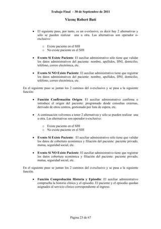 Trabajo Final – 30 de Septiembre de 2011
Vicenç Robert Butí
Página 23 de 67
• El siguiente paso, por tanto, es un o-exlusivo, es decir hay 2 alternativas y
sólo se pueden realizar una u otra. Las alternativas son operador o-
exclusivo:
o Existe paciente en el SIH
o No existe paciente en el SIH
• Evento Si Existe Paciente: El auxiliar administrativo sólo tiene que validar
los datos administrativos del paciente: nombre, apellidos, DNI, domicilio,
teléfono, correo electrónica, etc.
• Evento Si NO Existe Paciente: El auxiliar administrativo tiene que registrar
los datos administrativos del paciente: nombre, apellidos, DNI, domicilio,
teléfono, correo electrónica, etc.
En el siguiente paso se juntan los 2 caminos del o-exclusivo y se pasa a la siguiente
función:
• Función Confirmación Origen: El auxiliar administrativo confirma o
introduce el origen del paciente: programado desde consultas externas,
derivado de otros centros, gestionado por lista de espera, etc.
• A continuación volvemos a tener 2 alternativas y sólo se pueden realizar una
u otra. Las alternativas son operador o-exclusivo:
o Existe paciente en el SIH
o No existe paciente en el SIH
• Evento Si Existe Paciente: El auxiliar administrativo sólo tiene que validar
los datos de cobertura económica y filiación del paciente: paciente privado,
mutua, seguridad social, etc.
• Evento Si NO Existe Paciente: El auxiliar administrativo tiene que registrar
los datos cobertura económica y filiación del paciente: paciente privado,
mutua, seguridad social, etc.
En el siguiente paso se juntan los 2 caminos del o-exclusivo y se pasa a la siguiente
función.
• Función Comprobación Historia y Episodio: El auxiliar administrativo
comprueba la historia clínica y el episodio. El paciente y el episodio quedan
asignados al servicio clínico correspondiente al ingreso.
 
