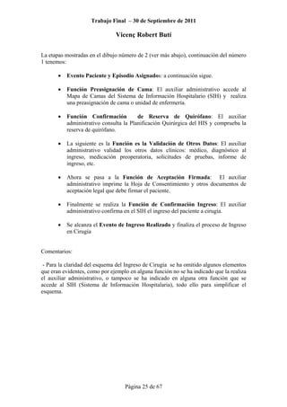 Trabajo Final – 30 de Septiembre de 2011
Vicenç Robert Butí
Página 25 de 67
La etapas mostradas en el dibujo número de 2 (ver más abajo), continuación del número
1 tenemos:
• Evento Paciente y Episodio Asignados: a continuación sigue.
• Función Preasignación de Cama: El auxiliar administrativo accede al
Mapa de Camas del Sistema de Información Hospitalario (SIH) y realiza
una preasignación de cama o unidad de enfermería.
• Función Confirmación de Reserva de Quirófano: El auxiliar
administrativo consulta la Planificación Quirúrgica del HIS y comprueba la
reserva de quirófano.
• La siguiente es la Función es la Validación de Otros Datos: El auxiliar
administrativo validad los otros datos clínicos: médico, diagnóstico al
ingreso, medicación preoperatoria, solicitudes de pruebas, informe de
ingreso, etc.
• Ahora se pasa a la Función de Aceptación Firmada: El auxiliar
administrativo imprime la Hoja de Consentimiento y otros documentos de
aceptación legal que debe firmar el paciente.
• Finalmente se realiza la Función de Confirmación Ingreso: El auxiliar
administrativo confirma en el SIH el ingreso del paciente a cirugía.
• Se alcanza el Evento de Ingreso Realizado y finaliza el proceso de Ingreso
en Cirugía
Comentarios:
- Para la claridad del esquema del Ingreso de Cirugía se ha omitido algunos elementos
que eran evidentes, como por ejemplo en alguna función no se ha indicado que la realiza
el auxiliar administrativo, o tampoco se ha indicado en alguna otra función que se
accede al SIH (Sistema de Información Hospitalaria), todo ello para simplificar el
esquema.
 