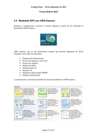 Trabajo Final – 30 de Septiembre de 2011
Vicenç Robert Butí
Página 27 de 67
3.2 Modelado EPC con ARIS Express
Pasamos a continuación a mostrar el mismo esquema (o parte de él) utilizando la
herramienta ARIS Express.
ARIS Express, que es una herramienta integral que permite diagramar de forma
integrada varios tipos de esquemas,:
• Diagrama de Organización
• Proceso de Negocio a alto nivel
• Proceso de Negocio
• Modelo de Datos
• Infraestructura TI
• Sistemas TI
• Diagrama según modelo BMPN
• Diagrama tipo general
A continuación se muestra la pantalla de inicio de modelado de ARIS Express
 