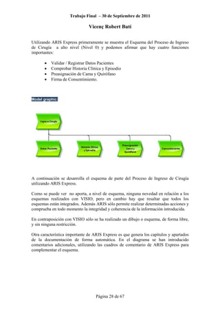 Trabajo Final – 30 de Septiembre de 2011
Vicenç Robert Butí
Página 28 de 67
Utilizando ARIS Express primeramente se muestra el Esquema del Proceso de Ingreso
de Cirugía a alto nivel (Nivel 0) y podemos afirmar que hay cuatro funciones
importantes:
• Validar / Registrar Datos Pacientes
• Comprobar Historia Clínica y Episodio
• Preasignación de Cama y Quirófano
• Firma de Consentimiento.
Model graphic:
A continuación se desarrolla el esquema de parte del Proceso de Ingreso de Cirugía
utilizando ARIS Express.
Como se puede ver no aporta, a nivel de esquema, ninguna novedad en relación a los
esquemas realizados con VISIO, pero en cambio hay que resaltar que todos los
esquemas están integrados. Además ARIS sólo permite realizar determinadas acciones y
comprueba en todo momento la integridad y coherencia de la información introducida.
En contraposición con VISIO sólo se ha realizado un dibujo o esquema, de forma libre,
y sin ninguna restricción.
Otra característica importante de ARIS Express es que genera los capítulos y apartados
de la documentación de forma automática. En el diagrama se han introducido
comentarios adicionales, utilizando las cuadros de comentario de ARIS Express para
complementar el esquema.
 