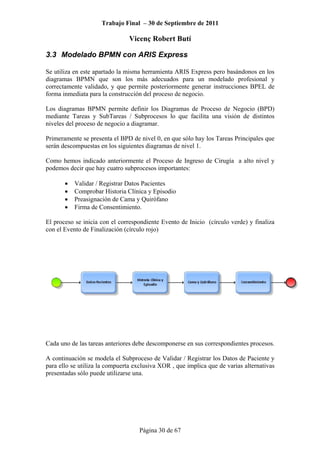 Trabajo Final – 30 de Septiembre de 2011
Vicenç Robert Butí
Página 30 de 67
3.3 Modelado BPMN con ARIS Express
Se utiliza en este apartado la misma herramienta ARIS Express pero basándonos en los
diagramas BPMN que son los más adecuados para un modelado profesional y
correctamente validado, y que permite posteriormente generar instrucciones BPEL de
forma inmediata para la construcción del proceso de negocio.
Los diagramas BPMN permite definir los Diagramas de Proceso de Negocio (BPD)
mediante Tareas y SubTareas / Subprocesos lo que facilita una visión de distintos
niveles del proceso de negocio a diagramar.
Primeramente se presenta el BPD de nivel 0, en que sólo hay los Tareas Principales que
serán descompuestas en los siguientes diagramas de nivel 1.
Como hemos indicado anteriormente el Proceso de Ingreso de Cirugía a alto nivel y
podemos decir que hay cuatro subprocesos importantes:
• Validar / Registrar Datos Pacientes
• Comprobar Historia Clínica y Episodio
• Preasignación de Cama y Quirófano
• Firma de Consentimiento.
El proceso se inicia con el correspondiente Evento de Inicio (círculo verde) y finaliza
con el Evento de Finalización (círculo rojo)
Cada uno de las tareas anteriores debe descomponerse en sus correspondientes procesos.
A continuación se modela el Subproceso de Validar / Registrar los Datos de Paciente y
para ello se utiliza la compuerta exclusiva XOR , que implica que de varias alternativas
presentadas sólo puede utilizarse una.
 
