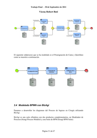 Trabajo Final – 30 de Septiembre de 2011
Vicenç Robert Butí
Página 31 de 67
El siguiente subproceso que se ha modelado es el Preasignación de Cama y Quirófano
como se muestra a continuación.
3.4 Modelado BPMN con BizAgi
Pasamos a desarrollar los diagramas del Proceso de Ingreso en Cirugía utilizando
BizAgi.
BizAgi es una suite ofimática con dos productos complementarios, un Modelador de
Procesos (bizagi Process Modeler) y una Suite de BPM (bizagi BPM Suite):
 