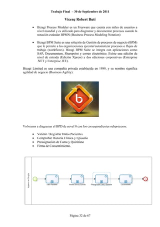 Trabajo Final – 30 de Septiembre de 2011
Vicenç Robert Butí
Página 32 de 67
• Bizagi Process Modeler es un Freeware que cuenta con miles de usuarios a
nivel mundial y es utilizado para diagramar y documentar procesos usando la
notación estándar BPMN (Business Process Modeling Notation)
• Bizagi BPM Suite es una solución de Gestión de procesos de negocio (BPM)
que le permite a las organizaciones ejecutar/automatizar procesos o flujos de
trabajo (workflows). Bizagi BPM Suite se integra con aplicaciones como
SAP, Documentum, Sharepoint y correo electrónico. Existe una edición de
nivel de entrada (Edición Xpress) y dos ediciones corporativas (Enterprise
.NET y Enterprise JEE).
Bizagi Limited es una compañía privada establecida en 1989, y su nombre significa
agilidad de negocio (Business Agility).
Volvemos a diagramar el BPD de novel 0 con los correspondientes subprocesos:
• Validar / Registrar Datos Pacientes
• Comprobar Historia Clínica y Episodio
• Preasignación de Cama y Quirófano
• Firma de Consentimiento.
 