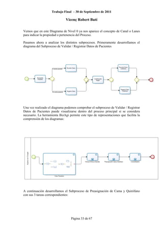 Trabajo Final – 30 de Septiembre de 2011
Vicenç Robert Butí
Página 33 de 67
Vemos que en este Diagrama de Nivel 0 ya nos aparece el concepto de Canal o Lanes
para indicar la propiedad o pertenencia del Proceso.
Pasamos ahora a analizar los distintos subprocesos. Primeramente desarrollamos el
diagrama del Subproceso de Validar / Registrar Datos de Pacientes
Una vez realizado el diagrama podemos comprobar el subproceso de Validar / Registrar
Datos de Pacientes puede visualizarse dentro del proceso principal si se considera
necesario. La herramienta BizAgi permite este tipo de representaciones que facilita la
comprensión de los diagramas:
A continuación desarrollamos el Subproceso de Preasignación de Cama y Quirófano
con sus 3 tareas correspondientes:
 