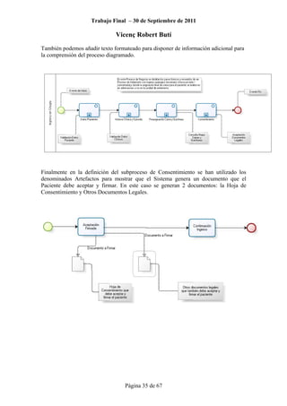 Trabajo Final – 30 de Septiembre de 2011
Vicenç Robert Butí
Página 35 de 67
También podemos añadir texto formateado para disponer de información adicional para
la comprensión del proceso diagramado.
Finalmente en la definición del subproceso de Consentimiento se han utilizado los
denominados Artefactos para mostrar que el Sistema genera un documento que el
Paciente debe aceptar y firmar. En este caso se generan 2 documentos: la Hoja de
Consentimiento y Otros Documentos Legales.
 