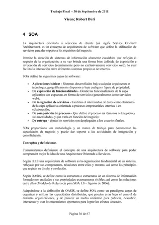 Trabajo Final – 30 de Septiembre de 2011
Vicenç Robert Butí
Página 36 de 67
4 SOA
La arquitectura orientada a servicios de cliente (en inglés Service Oriented
Architecture), es un concepto de arquitectura de software que define la utilización de
servicios para dar soporte a los requisitos del negocio.
Permite la creación de sistemas de información altamente escalables que reflejan el
negocio de la organización, a su vez brinda una forma bien definida de exposición e
invocación de servicios (comúnmente pero no exclusivamente servicios web), lo cual
facilita la interacción entre diferentes sistemas propios o de terceros.
SOA define las siguientes capas de software:
• Aplicaciones básicas - Sistemas desarrollados bajo cualquier arquitectura o
tecnología, geográficamente dispersos y bajo cualquier figura de propiedad;
• De exposición de funcionalidades - Donde las funcionalidades de la capa
aplicativa son expuestas en forma de servicios (generalmente como servicios
web);
• De integración de servicios - Facilitan el intercambio de datos entre elementos
de la capa aplicativa orientada a procesos empresariales internos o en
colaboración;
• De composición de procesos - Que define el proceso en términos del negocio y
sus necesidades, y que varía en función del negocio;
• De entrega - donde los servicios son desplegados a los usuarios finales.
SOA proporciona una metodología y un marco de trabajo para documentar las
capacidades de negocio y puede dar soporte a las actividades de integración y
consolidación.
Conceptos y definiciones
Comenzaremos definiendo el concepto de una arquitectura de software para poder
comprender mejor la idea de una Arquitectura Orientada a Servicios.
Según IEEE una arquitectura de software es la organización fundamental de un sistema,
reflejado por sus componentes, relaciones entre ellos y entorno, así como los principios
que regirán su diseño y evolución.
Según OASIS, se define como la estructura o estructuras de un sistema de información
formado por entidades y sus propiedades externamente visibles, así como las relaciones
entre ellas (Modelo de Referencia para SOA 1.0 – Agosto de 2006).
Adaptándose a la definición de OASIS, se define SOA como un paradigma capaz de
organizar y utilizar las capacidades distribuidas, que pueden estar bajo el control de
distintas organizaciones, y de proveer un medio uniforme para publicar, descubrir,
interactuar y usar los mecanismos oportunos para lograr los efectos deseados.
 
