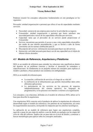 Trabajo Final – 30 de Septiembre de 2011
Vicenç Robert Butí
Página 37 de 67
Podemos resumir los conceptos subyacentes fundamentales en este paradigma en los
siguientes:
Proveedor: entidad (organización o persona) que ofrece el uso de capacidades mediante
servicios.
• Necesidad: carencia de una empresa para resolver la actividad de su negocio.
• Consumidor: entidad (organización o persona) que busca satisfacer una
necesidad particular a través de las capacidades ofrecidas por servicios.
• Capacidad: tarea que el proveedor de un servicio puede proporcionar al
Consumidor
• Servicio: mecanismo que permite el acceso a una o más capacidades alcanzables
por medio de una interfaz preestablecida, y que se llevará a cabo de forma
consistente con las normas establecidas para él.
• Descripción del servicio: información necesaria para hacer uso del servicio.
• Interacción: actividad necesaria para hacer uso de una capacidad con el objeto de
obtener efectos deseados
4.1 Modelo de Referencia, Arquitectura y Plataforma
SOA es un modelo de referencia para entender las relaciones más significativas dentro
del dominio de un problema concreto y facilitar el desarrollo de estándares o
especificaciones. Se fundamenta en un pequeño número de conceptos para explicar el
modelo a profanos y busca producir una semántica sin ambigüedades.
SOA es un modelo de referencia para:
• La creación y utilización de servicios a lo largo de su vida útil
• La definición de la infraestructura que permita intercambiar datos entre
diferentes aplicaciones
• La participación de los servicios en los procesos de negocios
independientemente del sistema operativo, los lenguajes de
programación y si los procesos son internos o externos a la organización
Los conceptos y sus relaciones, definidas en el modelo de referencia SOA, deben ser la
base para describir la arquitectura.
Una arquitectura SOA concreta será el producto de aplicar la arquitectura de referencia
desarrollada según el modelo de referencia y los patrones de esa arquitectura, así como
los requerimientos necesarios, incluyendo los impuestos por los entornos tecnológicos.
La aplicación de un modelo de referencia para lograr una arquitectura completa,
equivale a pasar de una etapa de análisis a una de diseño en analogía con las etapas del
ciclo de vida del software. Implica dar un paso más en el nivel de detalle y comenzar a
buscar metodologías para aplicar sobre los conceptos analizados.
 