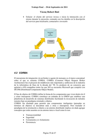 Trabajo Final – 30 de Septiembre de 2011
Vicenç Robert Butí
Página 39 de 67
• Enlazar: el cliente del servicio invoca o inicia la interacción con el
mismo durante la ejecución, contando con los detalles en la descripción
del servicio para localizarlo, contactarlo e invocarlo
4.2 CORBA
El mecanismo de integración vía un broker o agente de mensajes es el marco conceptual
sobre el que se sustenta CORBA. CORBA (Common Object Request Broker
Architecture) fue el proyecto de middleware más importante y ambicioso de la industria
de la informática de fines de la década del ‘90. Es producto de un consorcio que
aglutinó a 650 compañías (entre las que NO se encuentra Microsoft que compitió con
DCOM (Distributed Componente Object Model).
El bus de objetos de CORBA define la forma de los componentes que viven dentro de él
y cómo interoperan. CORBA constituye un estándar de la OMG4 que establece una
plataforma de desarrollo de sistemas distribuidos facilitando la invocación de métodos
remotos bajo un paradigma orientado a objetos.
CORBA fue diseñado para permitir que componentes inteligentes (pensadas en
términos de objetos) se descubran unas a otras e interoperen. Pero trasladar el
paradigma de la orientación a objetos a un entorno distribuido implica sin duda agregar
conceptos que están ausentes en un entorno único o local como lo son:
• Transaccionalidad
• Seguridad
• Cerramiento y/o Aislamiento
• Persistencia
 