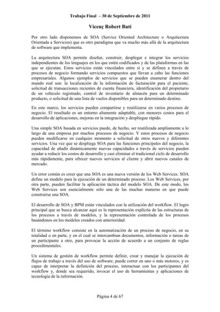Trabajo Final – 30 de Septiembre de 2011
Vicenç Robert Butí
Página 4 de 67
Por otro lado disponemos de SOA (Service Oriented Architecture o Arquitectura
Orientada a Servicios) que es otro paradigma que va mucho más allá de la arquitectura
de software que implementa.
La arquitectura SOA permite diseñar, construir, desplegar e integrar los servicios
independientes de los lenguajes en los que estén codificados y de las plataformas en las
que se ejecutan. Estos servicios están vinculados entre sí y se definen a través de
procesos de negocio formando servicios compuestos que llevan a cabo las funciones
empresariales. Algunos ejemplos de servicios que se pueden enumerar dentro del
mundo real son: la localización de la información de facturación para el paciente,
solicitud de transacciones recientes de cuenta financiera, identificación del propietario
de un vehículo registrado, control de inventario de almacén para un determinado
producto, o solicitud de una lista de vuelos disponibles para un determinado destino.
En este marco, los servicios pueden compartirse y reutilizarse en varios procesos de
negocio. El resultado es un entorno altamente adaptable, con menores costos para el
desarrollo de aplicaciones, mejoras en la integración y despliegue rápido.
Una simple SOA basada en servicios puede, de hecho, ser reutilizada ampliamente a lo
largo de una empresa por muchos procesos de negocio. Y estos procesos de negocio
pueden modificarse en cualquier momento a solicitud de otros nuevos y diferentes
servicios. Una vez que se despliega SOA para las funciones principales del negocio, la
capacidad de añadir dinámicamente nuevas capacidades a través de servicios pueden
ayudar a reducir los costos de desarrollo y casi eliminar el tradicional ciclo de desarrollo
más rápidamente, para ofrecer nuevos servicios al cliente y abrir nuevos canales de
mercado.
Un error común es creer que una SOA es una nueva versión de los Web Services. SOA
define un modelo para la ejecución de un determinado proceso. Los Web Services, por
otra parte, pueden facilitar la aplicación táctica del modelo SOA. De este modo, los
Web Services son esencialmente sólo una de las muchas maneras en que puede
construirse una SOA.
El desarrollo de SOA y BPM están vinculados con la utilización del workflow. El logro
principal que se busca alcanzar aquí es la representación explícita de las estructuras de
los procesos a través de modelos, y la representación controlada de los procesos
basándonos en los modelos creados con anterioridad.
El término workflow consiste en la automatización de un proceso de negocio, en su
totalidad o en parte, y en el cual se intercambian documentos, información o tareas de
un participante a otro, para provocar la acción de acuerdo a un conjunto de reglas
procedimentales.
Un sistema de gestión de workflow permite definir, crear y manejar la ejecución de
flujos de trabajo a través del uso de software, puede correr en uno o más motores, y es
capaz de interpretar la definición del proceso, interactuar con los participantes del
workflow y, donde sea requerido, invocar el uso de herramientas y aplicaciones de
tecnología de la información.
 