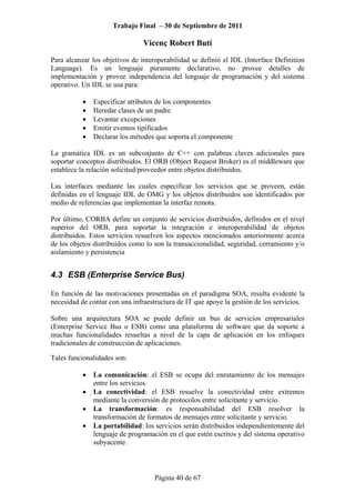 Trabajo Final – 30 de Septiembre de 2011
Vicenç Robert Butí
Página 40 de 67
Para alcanzar los objetivos de interoperabilidad se definió el IDL (Interface Definition
Language). Es un lenguaje puramente declarativo, no provee detalles de
implementación y provee independencia del lenguaje de programación y del sistema
operativo. Un IDL se usa para:
• Especificar atributos de los componentes
• Heredar clases de un padre
• Levantar excepciones
• Emitir eventos tipificados
• Declarar los métodos que soporta el componente
La gramática IDL es un subconjunto de C++ con palabras claves adicionales para
soportar conceptos distribuidos. El ORB (Object Request Broker) es el middleware que
establece la relación solicitud/proveedor entre objetos distribuidos.
Las interfaces mediante las cuales especificar los servicios que se proveen, están
definidas en el lenguaje IDL de OMG y los objetos distribuidos son identificados por
medio de referencias que implementan la interfaz remota.
Por último, CORBA define un conjunto de servicios distribuidos, definidos en el nivel
superior del ORB, para soportar la integración e interoperabilidad de objetos
distribuidos. Estos servicios resuelven los aspectos mencionados anteriormente acerca
de los objetos distribuidos como lo son la transaccionalidad, seguridad, cerramiento y/o
aislamiento y persistencia
4.3 ESB (Enterprise Service Bus)
En función de las motivaciones presentadas en el paradigma SOA, resulta evidente la
necesidad de contar con una infraestructura de IT que apoye la gestión de los servicios.
Sobre una arquitectura SOA se puede definir un bus de servicios empresariales
(Enterprise Service Bus o ESB) como una plataforma de software que da soporte a
muchas funcionalidades resueltas a nivel de la capa de aplicación en los enfoques
tradicionales de construcción de aplicaciones.
Tales funcionalidades son:
• La comunicación: el ESB se ocupa del enrutamiento de los mensajes
entre los servicios.
• La conectividad: el ESB resuelve la conectividad entre extremos
mediante la conversión de protocolos entre solicitante y servicio.
• La transformación: es responsabilidad del ESB resolver la
transformación de formatos de mensajes entre solicitante y servicio.
• La portabilidad: los servicios serán distribuidos independientemente del
lenguaje de programación en el que estén escritos y del sistema operativo
subyacente.
 