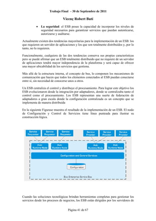Trabajo Final – 30 de Septiembre de 2011
Vicenç Robert Butí
Página 41 de 67
• La seguridad: el ESB posee la capacidad de incorporar los niveles de
seguridad necesarios para garantizar servicios que puedan autenticarse,
autorizarse y auditarse.
Actualmente existen dos tendencias mayoritarias para la implementación de un ESB: los
que requieren un servidor de aplicaciones y los que son totalmente distribuidos y, por lo
tanto, no lo requieren.
Funcionalmente, cualquiera de las dos tendencias conserva sus propias características
pero se puede afirmar que un ESB totalmente distribuido que no requiere de un servidor
de aplicaciones tendrá mayor independencia de la plataforma y será capaz de ofrecer
una mayor ubicabilidad de los servicios que gestiona.
Más allá de la estructura interna, el concepto de bus, lo componen los mecanismos de
comunicación que hacen que todos los elementos conectados al ESB puedan conectarse
entre sí, sin necesidad de conocerse unos a otros.
Un ESB centraliza el control y distribuye el procesamiento. Para lograr este objetivo los
ESB evolucionaron desde la integración por adaptadores, donde se centralizaba tanto el
control como el procesamiento. Los ESB representan una suerte de federación de
adaptadores a gran escala donde la configuración centralizada es un concepto que se
implementa de manera distribuida
En la siguiente Figurase muestra el resultado de la implementación de un ESB. El nodo
de Configuración y Control de Servicios tiene línea punteada para ilustrar su
construcción lógica.
Cuando las soluciones tecnológicas brindan herramientas completas para gestionar los
servicios desde los procesos de negocios, los ESB están dirigidos por los servidores de
 