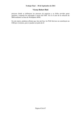 Trabajo Final – 30 de Septiembre de 2011
Vicenç Robert Butí
Página 42 de 67
procesos donde se definieron los procesos de negocios y es dicho servidor quien
gestiona y orquesta las solicitudes a través del ESB. Tal es el caso de la solución de
IBM mediante su línea de WebSphere BPM.
En este marco, podemos afirmar que, hoy por hoy, los Web Services no constituyen un
ESB por sí mismos, pero sí pueden ser parte de él.
 