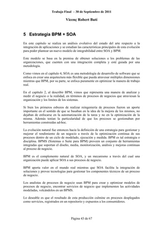 Trabajo Final – 30 de Septiembre de 2011
Vicenç Robert Butí
Página 43 de 67
5 Estrategia BPM + SOA
En este capítulo se realiza un análisis evolutivo del estado del arte respecto a la
integración de aplicaciones y se estudian las características principales de esta evolución
para poder plantear un nuevo modelo de integrabilidad entre SOA y BPM.
Este modelo se basa en la premisa de obtener soluciones a los problemas de las
organizaciones, que cuenten con una integración completa y esté guiada por una
metodología.
Como vimos en el capítulo 4, SOA es una metodología de desarrollo de software que se
enfoca en crear una arquitectura más flexible que pueda atravesar múltiples dimensiones
mientras que BPM, por su parte, se enfoca puramente en optimizar la manera de trabajo
real.
En el capítulo 2, al describir BPM, vimos que representa una manera de analizar y
medir el negocio o la realidad, en términos de procesos de negocios que atraviesan la
organización y los límites de los sistemas.
Si bien los primeros esbozos de realizar reingeniería de procesos fueron un aporte
importante en el sentido de que se basaban en la idea de la mejora de los mismos, no
dejaban de enfocarse en la automatización de la tarea y no en la optimización de la
misma. Además tenían la particularidad de que los procesos se gestionaban por
herramientas construidas ad-hoc.
La evolución natural fue entonces hacia la definición de una estrategia para gestionar y
mejorar el rendimiento de un negocio a través de la optimización continua de sus
procesos dentro de un ciclo de modelado, ejecución y medida. BPM es tal estrategia o
disciplina. BPMS (Sistemas o Suite para BPM) proveen un conjunto de herramientas
integradas que soportan el diseño, media, monitorización, análisis y mejoras continuas
al proceso de negocio.
BPM es el complemento natural de SOA, y un mecanismo a través del cual una
organización puede aplicar SOA a sus procesos de negocio.
BPM aporta valor en el mundo real mientras que SOA facilita la integración de
soluciones y provee tecnologías para gestionar los componentes técnicos de un proceso
de negocio.
Los analistas de procesos de negocio usan BPM para crear y optimizar modelos de
procesos de negocio, encontrar servicios de negocio que implementen las actividades
modeladas, volcándolos en un BPMS.
Lo deseable es que el resultado de esta producción culmine en procesos desplegados
como servicios, registrados en un repositorio y expuestos a los consumidores.
 