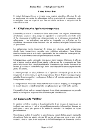 Trabajo Final – 30 de Septiembre de 2011
Vicenç Robert Butí
Página 44 de 67
El modelo de integración que se presenta y que surge de un análisis del estado del arte
en términos de integración de aplicaciones, define un conjunto de componentes tanto
tecnológicos como de negocios, que dan una visión unificada e integradora de la
solución alcanzada.
5.1 EAI (Enterprise Application Integration)
Este modelo se basa en la construcción de un nodo central y un conjunto de repetidores
directamente asociados a éste, aunque los repetidores no se encuentran conectados entre
sí. De esta manera, el middleware está representado por la integración centralizada de
aplicaciones, y las aplicaciones que deben ser integradas son reflejadas por los
repetidores. Las mismas interactúan entre ellas por medio de la integración centralizada
de aplicaciones.
Las aplicaciones pueden interactuar de formas muy diversas, desde invocaciones
simples hasta interacciones complejas entre múltiples aplicaciones. Estas últimas
consisten en una serie de actividades representadas por una invocación a una aplicación,
además de existir restricciones de ejecución entre las mismas.
Este esquema de agentes y mensajes tiene ciertos inconvenientes. El primero de ellos es
que el agente contiene cierta lógica, oculta en las reglas. La programación de éstas
puede volverse una labor compleja debido a las dependencias que pueden darse entre las
mismas, y el hecho de cambiar una regla puede tener implicancias en el comportamiento
global del sistema.
La razón principal de estos problemas es la “pérdida” conceptual que se da en la
integración de aplicaciones, ya que la integración de datos y de procesos requiere gran
actividad de programación y configuración de bajo nivel, tanto de adaptadores como de
los agentes de mensajes.
La integración de datos suele darse mediante actividades de mapping, lo cual requiere
un modelo de datos acordado entre todas las aplicaciones y que reside en los agentes.
Este modelo global suele no ser explícitamente desarrollado, pero es común encontrarlo
oculto en las reglas de mapeo de datos efectuadas por los adaptadores.
5.2 Sistemas de Workflow
El término workflow consiste en la automatización de un proceso de negocio, en su
totalidad o en parte, en el cual se intercambian documentos, información o áreas de un
participante a otro, para provocar la acción de acuerdo a un conjunto de reglas
procedimentales.
Un sistema de gestión de workflow es un sistema que permite definir, crear y manejar la
ejecución de flujos de trabajo a través del uso de software, que corre en uno o más
motores, y que es capaz de de interpretar la definición del proceso, interactuar con los
 