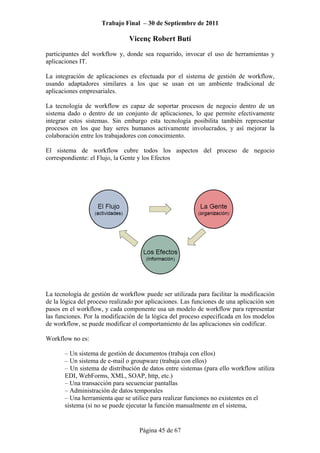 Trabajo Final – 30 de Septiembre de 2011
Vicenç Robert Butí
Página 45 de 67
participantes del workflow y, donde sea requerido, invocar el uso de herramientas y
aplicaciones IT.
La integración de aplicaciones es efectuada por el sistema de gestión de workflow,
usando adaptadores similares a los que se usan en un ambiente tradicional de
aplicaciones empresariales.
La tecnología de workflow es capaz de soportar procesos de negocio dentro de un
sistema dado o dentro de un conjunto de aplicaciones, lo que permite efectivamente
integrar estos sistemas. Sin embargo esta tecnología posibilita también representar
procesos en los que hay seres humanos activamente involucrados, y así mejorar la
colaboración entre los trabajadores con conocimiento.
El sistema de workflow cubre todos los aspectos del proceso de negocio
correspondiente: el Flujo, la Gente y los Efectos
La tecnología de gestión de workflow puede ser utilizada para facilitar la modificación
de la lógica del proceso realizado por aplicaciones. Las funciones de una aplicación son
pasos en el workflow, y cada componente usa un modelo de workflow para representar
las funciones. Por la modificación de la lógica del proceso especificada en los modelos
de workflow, se puede modificar el comportamiento de las aplicaciones sin codificar.
Workflow no es:
– Un sistema de gestión de documentos (trabaja con ellos)
– Un sistema de e-mail o groupware (trabaja con ellos)
– Un sistema de distribución de datos entre sistemas (para ello workflow utiliza
EDI, WebForms, XML, SOAP, http, etc.)
– Una transacción para secuenciar pantallas
– Administración de datos temporales
– Una herramienta que se utilice para realizar funciones no existentes en el
sistema (si no se puede ejecutar la función manualmente en el sistema,
 