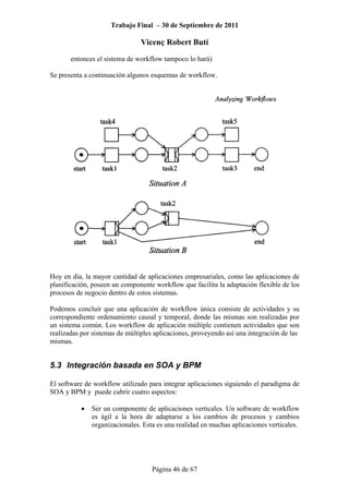 Trabajo Final – 30 de Septiembre de 2011
Vicenç Robert Butí
Página 46 de 67
entonces el sistema de workflow tampoco lo hará)
Se presenta a continuación algunos esquemas de workflow.
Hoy en día, la mayor cantidad de aplicaciones empresariales, como las aplicaciones de
planificación, poseen un componente workflow que facilita la adaptación flexible de los
procesos de negocio dentro de estos sistemas.
Podemos concluir que una aplicación de workflow única consiste de actividades y su
correspondiente ordenamiento causal y temporal, donde las mismas son realizadas por
un sistema común. Los workflow de aplicación múltiple contienen actividades que son
realizadas por sistemas de múltiples aplicaciones, proveyendo así una integración de las
mismas.
5.3 Integración basada en SOA y BPM
El software de workflow utilizado para integrar aplicaciones siguiendo el paradigma de
SOA y BPM y puede cubrir cuatro aspectos:
• Ser un componente de aplicaciones verticales. Un software de workflow
es ágil a la hora de adaptarse a los cambios de procesos y cambios
organizacionales. Esta es una realidad en muchas aplicaciones verticales.
 