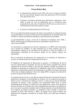 Trabajo Final – 30 de Septiembre de 2011
Vicenç Robert Butí
Página 47 de 67
• Es adecuado para utilizarlo como APIs. Esto es así si cuenta con soporte
para Java que permite integrarse tanto para aplicaciones Web como para
otras aplicaciones de IT.
• Constituye el elemento unificador para aplicaciones colaborativas, tanto
desde el punto de vista de aplicaciones que se construyen como
composición de otras bajo la filosofía de Web Services, como del de la
automatización de procesos basados en reglas.
• Se ajusta a la implementación de Web Services.
Pero en una aplicación donde el proceso de negocio sea realmente un conjunto de tareas
cuyos participantes son Servicios Web, provoca inevitablemente un desorden dentro del
workflow y surge la necesidad de interoperar y describir procesos ejecutables.
La interoperabilidad se logra a través de la adopción de estándares como XML y
WSDL, mientras que la descripción de procesos ejecutables se puede llevar a
cabo a través de BPEL
Los desarrollos en arquitectura de software empresarial y en BPM están relacionados
con la gestión de workflow. El logro principal que se busca alcanzar aquí es la
representación explícita de las estructuras de los procesos a través de modelos, y la
representación controlada de los procesos basada en los modelos creados con
anterioridad.
Para la realización de aplicaciones de composición en un ambiente de orientación a
servicios, se utilizan técnicas de composición de servicios.
El middleware de integración de aplicaciones en general, y el middleware de bus de
servicios empresariales en particular, proveen una base técnica aceptable para realizar
composición de servicios, debido a que proveen interfaces estándar que pueden ser
utilizadas en desarrollos de composición. El middleware típico para la integración de
aplicaciones empresariales presenta un componente de workflow de sistema, que puede
o bien usar un código propietario o bien usar código BPEL (Lenguaje de ejecución de
procesos de negocio para Web Services).
La composición de servicios es una idea de especial interés para el desarrollo de nuevas
aplicaciones, basándose en funcionalidad ya existente. Así, la composición describe la
forma en que se relacionan los distintos servicios, es decir que se están describiendo
estructuras de proceso. Como resultado, una composición BPM como la nueva
metodología para satisfacer los objetivos de una organización a través de la gestión de
procesos de negocio, no plantea una visión completamente renovadora y de empezar de
cero, sino que es necesario contemplar todo el trabajo realizado con anterioridad dentro
de la empresa, de manera de apuntar a la integración. Aquí es donde se insertan los
conceptos de SOA, Web Services y BPEL, de manera tal de lograr construir una
aplicación real, integrada e insertada en un entorno B2B, y por sobre todo, orientada a
procesos.
 