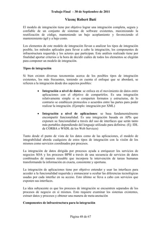Trabajo Final – 30 de Septiembre de 2011
Vicenç Robert Butí
Página 48 de 67
El modelo de integración tiene por objetivo lograr una integración completa, segura y
confiable de un conjunto de sistemas de software existentes, maximizando la
reutilización de código, manteniendo un bajo acoplamiento y favoreciendo el
mantenimiento ágil y a bajo costo.
Los elementos de este modelo de integración llevan a analizar los tipos de integración
posible, los métodos aplicados para llevar a cabo la integración, los componentes de
infraestructura requerida y los actores que participan. Este análisis realizado tiene por
finalidad aportar criterios a la hora de decidir cuáles de todos los elementos se elegirán
para componer un modelo de integración.
Tipos de integración
Si bien existen diversas taxonomías acerca de los posibles tipos de integración
existentes, los más frecuentes, teniendo en cuenta el enfoque que se abordará, se
refieren a la integración desde dos aspectos posibles:
• Integración a nivel de datos: se enfoca en el movimiento de datos entre
aplicaciones con el objetivo de compartirlos. Es una integración
relativamente simple si se comparten formatos y estructuras, de lo
contrario se establecen protocolos o acuerdos entre las partes para poder
realizar la integración. (Ejemplo: integración por XML)
• Integración a nivel de aplicaciones: se basa fundamentalmente
encompartir funcionalidad. Es una integración basada en APIs que
exponen su funcionalidad a través del uso de interfaces que serán tanto
más portables dependiendo del lenguaje utilizado para definirse. (Ej: IDL
de CORBA o WSDL de los Web Services)
Tanto desde el punto de vista de los datos como de las aplicaciones, el modelo de
integrabilidad aborda cualquiera de estos tipos de integración con la visión de los
mismos como servicios coordinados por procesos.
La integración de datos dirigida por procesos ayuda a enriquecer los servicios de
negocios SOA y los procesos BPM a través de una secuencia de servicios de datos
combinados de manera reusable que incorpora la intervención de tareas humanas
transformando la información en exacta, consistente y oportuna.
La integración de aplicaciones tiene por objetivo entender y usar las interfaces para
acceder a la funcionalidad requerida y enmascarar u ocultar las diferencias tecnológicas
usadas por cada interfaz en su acceso. Esto último se lleva a cabo con servicios que
exponen sus interfaces.
La idea subyacente es que los procesos de integración se encuentren separados de los
procesos de negocio en sí mismos. Esto requiere examinar los sistemas existentes,
extraer datos y procesos y obtener una manera de meta-anotación
Componentes de infraestructura para la integración
 