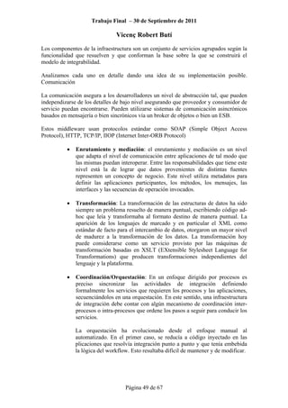 Trabajo Final – 30 de Septiembre de 2011
Vicenç Robert Butí
Página 49 de 67
Los componentes de la infraestructura son un conjunto de servicios agrupados según la
funcionalidad que resuelven y que conforman la base sobre la que se construirá el
modelo de integrabilidad.
Analizamos cada uno en detalle dando una idea de su implementación posible.
Comunicación
La comunicación asegura a los desarrolladores un nivel de abstracción tal, que pueden
independizarse de los detalles de bajo nivel asegurando que proveedor y consumidor de
servicio puedan encontrarse. Pueden utilizarse sistemas de comunicación asincrónicos
basados en mensajería o bien sincrónicos vía un broker de objetos o bien un ESB.
Estos middleware usan protocolos estándar como SOAP (Simple Object Access
Protocol), HTTP, TCP/IP, IIOP (Internet Inter-ORB Protocol)
• Enrutamiento y mediación: el enrutamiento y mediación es un nivel
que adapta el nivel de comunicación entre aplicaciones de tal modo que
las mismas puedan interoperar. Entre las responsabilidades que tiene este
nivel está la de lograr que datos provenientes de distintas fuentes
representen un concepto de negocio. Este nivel utiliza metadatos para
definir las aplicaciones participantes, los métodos, los mensajes, las
interfaces y las secuencias de operación invocados.
• Transformación: La transformación de las estructuras de datos ha sido
siempre un problema resuelto de manera puntual, escribiendo código ad-
hoc que leía y transformaba al formato destino de manera puntual. La
aparición de los lenguajes de marcado y en particular el XML como
estándar de facto para el intercambio de datos, otorgaron un mayor nivel
de madurez a la transformación de los datos. La transformación hoy
puede considerarse como un servicio provisto por las máquinas de
transformación basadas en XSLT (EXtensible Stylesheet Language for
Transformations) que producen transformaciones independientes del
lenguaje y la plataforma.
• Coordinación/Orquestación: En un enfoque dirigido por procesos es
preciso sincronizar las actividades de integración definiendo
formalmente los servicios que requieren los procesos y las aplicaciones,
secuenciándolos en una orquestación. En este sentido, una infraestructura
de integración debe contar con algún mecanismo de coordinación inter-
procesos o intra-procesos que ordene los pasos a seguir para conducir los
servicios.
La orquestación ha evolucionado desde el enfoque manual al
automatizado. En el primer caso, se reducía a código inyectado en las
plicaciones que resolvía integración punto a punto y que tenía embebida
la lógica del workflow. Esto resultaba difícil de mantener y de modificar.
 