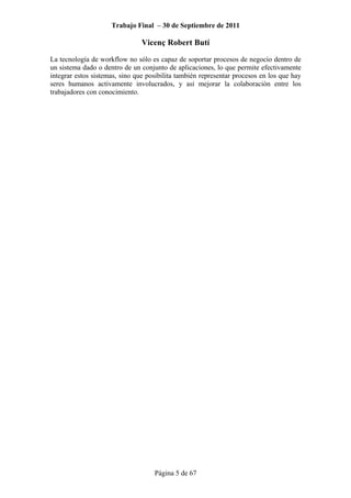 Trabajo Final – 30 de Septiembre de 2011
Vicenç Robert Butí
Página 5 de 67
La tecnología de workflow no sólo es capaz de soportar procesos de negocio dentro de
un sistema dado o dentro de un conjunto de aplicaciones, lo que permite efectivamente
integrar estos sistemas, sino que posibilita también representar procesos en los que hay
seres humanos activamente involucrados, y así mejorar la colaboración entre los
trabajadores con conocimiento.
 