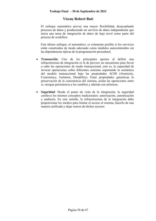 Trabajo Final – 30 de Septiembre de 2011
Vicenç Robert Butí
Página 50 de 67
El enfoque automático provee una mayor flexibilidad, desacoplando
procesos de datos y produciendo un servicio de datos independiente que
inicia una tarea de integración de datos de bajo nivel como parte del
proceso de workflow.
Este último enfoque, el automático, es solamente posible si los servicios
están construidos de modo adecuado como módulos autocontenidos sin
las dependencias típicas de la programación procedural.
• Transacción: Uno de los principales aportes al definir una
infraestructura de integración es la de proveer un mecanismo para llevar
a cabo las operaciones de modo transaccional, esto es, la capacidad de
invocar operaciones sobre diferentes sistemas soportando la semántica
del modelo transaccional bajo las propiedades ACID (Atomicity,
Consistency, Isolation, Durability). Estas propiedades garantizan la
preservación de la consistencia del sistema, aíslan las operaciones entre
sí, otorgan persistencia a los cambios y además son atómicas.
• Seguridad: Desde el punto de vista de la integración, la seguridad
conlleva los mismos conceptos tradicionales: autorización, autenticación
y auditoría. En este sentido, la infraestructura de la integración debe
proporcionar los medios para limitar el acceso al sistema, hacerlo de una
manera unificada y dejar rastros de dichos accesos
 