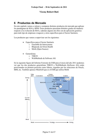 Trabajo Final – 30 de Septiembre de 2011
Vicenç Robert Butí
Página 51 de 67
6 Productos de Mercado
En este capítulo vamos a valorar y comparar distintos productos de mercado que aplican
los paradigmas de SOA y BPM. Estos productos presentan distintos grados de madurez
respecto a la evolución de SOA y además algunos de ellos son de aplicación genérica
para todo tipo de empresas o negocio y otros específicos para el Sector Sanitario.
Los productos que vamos a supervisar son los siguientes:
• Específicos para el Sector Sanitario
o Ensemble de Intersystems
o Rhapsody de Orion Health
o Mirth (Open Source)
• Generalistas
o TIBCO
o WebMethods de Software AG
En la siguiente figura del Informe Forrester de ESB para el inicio del año 2011 podemos
ver que los dos productos generalistas TIBCO y WebMethods (Software AG) están
posicionados en primera posición como líderes, seguidos por las soluciones de Oracle,
IBM, etc. También aparece MuleSoft que es el ESB que utiliza Mirth
 