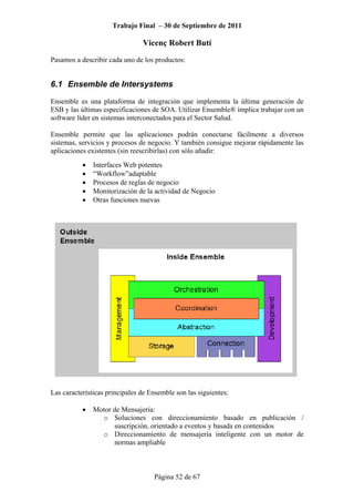 Trabajo Final – 30 de Septiembre de 2011
Vicenç Robert Butí
Página 52 de 67
Pasamos a describir cada uno de los productos:
6.1 Ensemble de Intersystems
Ensemble es una plataforma de integración que implementa la última generación de
ESB y las últimas especificaciones de SOA. Utilizar Ensemble® implica trabajar con un
software líder en sistemas interconectados para el Sector Salud.
Ensemble permite que las aplicaciones podrán conectarse fácilmente a diversos
sistemas, servicios y procesos de negocio. Y también consigue mejorar rápidamente las
aplicaciones existentes (sin reescribirlas) con sólo añadir:
• Interfaces Web potentes
• “Workflow”adaptable
• Procesos de reglas de negocio
• Monitorización de la actividad de Negocio
• Otras funciones nuevas
Las características principales de Ensemble son las siguientes:
• Motor de Mensajería:
o Soluciones con direccionamiento basado en publicación /
suscripción, orientado a eventos y basada en contenidos
o Direccionamiento de mensajería inteligente con un motor de
normas ampliable
 