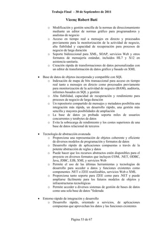 Trabajo Final – 30 de Septiembre de 2011
Vicenç Robert Butí
Página 53 de 67
o Modificación y gestión sencilla de la normas de direccionamiento
mediante un editor de normas gráfico para programadores y
analistas de negocio
o Acceso en tiempo real a mensajes en directo y procesados
previamente para la monitorización de la actividad de negocio,
alta fiabilidad y capacidad de recuperación para procesos de
negocio de larga duración
o Soporte bidireccional para XML, SOAP, servicios Web y otros
formatos de mensajería estándar, incluidos HL7 y X12 en
asistencia sanitaria.
o Creación rápida de transformaciones de datos personalizadas con
un editor de transformación de datos gráfico y basado en XML
• Base de datos de objetos incorporada y compatible con SQL
o Indexación de mapa de bits transaccional para acceso en tiempo
real tanto a mensajes en directo como procesados previamente
para monitorización de la actividad de negocio (BAM), auditoría,
informes basados en SQL y gestión
o Alta fiabilidad, capacidad de recuperación y rendimiento para
procesos de negocio de larga duración
o Un repositorio compartido de mensajes y metadatos posibilita una
integración más rápida, un desarrollo rápido, una gestión más
sencilla y mayores posibilidades de ampliación
o La base de datos ya probada soporta miles de usuarios
concurrentes y terabytes de datos
o Evita la sobrecarga de rendimiento y los costes superiores de una
base de datos relacional de terceros
• Tecnología de abstracción avanzada
o Proporciona una representación de objetos coherente y eficiente
de diversos modelos de programación y formatos de datos
o Desarrollo rápido de aplicaciones compuestas a través de la
potente abstracción de reglas y datos
o Puede hacer que los recursos abstractos estén disponibles para el
proyecto en diversos formatos que incluyen COM, .NET, ODBC,
Java, JDBC, EJB, XML y servicios Web
o Permite el uso de las últimas herramientas y tecnologías de
desarrollo para acceder a datos y funciones existentes como
componentes .NET o J2EE reutilizables, servicios Web o XML
o Proporciona tanto soporte para J2EE como para .NET y puede
ampliarse fácilmente para los futuros modelos de objetos y
infraestructuras tecnológicas
o Permite acceder a diversos sistemas de gestión de bases de datos
como una sola base de datos "federada
• Entorno rápido de integración y desarrollo
o Desarrollo rápido, orientado a servicios, de aplicaciones
compuestas que aprovechan los datos y las funciones existentes
 