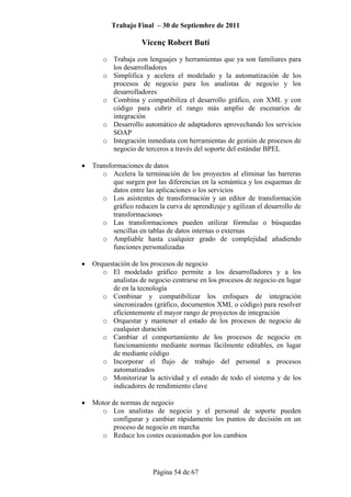 Trabajo Final – 30 de Septiembre de 2011
Vicenç Robert Butí
Página 54 de 67
o Trabaja con lenguajes y herramientas que ya son familiares para
los desarrolladores
o Simplifica y acelera el modelado y la automatización de los
procesos de negocio para los analistas de negocio y los
desarrolladores
o Combina y compatibiliza el desarrollo gráfico, con XML y con
código para cubrir el rango más amplio de escenarios de
integración
o Desarrollo automático de adaptadores aprovechando los servicios
SOAP
o Integración inmediata con herramientas de gestión de procesos de
negocio de terceros a través del soporte del estándar BPEL
• Transformaciones de datos
o Acelera la terminación de los proyectos al eliminar las barreras
que surgen por las diferencias en la semántica y los esquemas de
datos entre las aplicaciones o los servicios
o Los asistentes de transformación y un editor de transformación
gráfico reducen la curva de aprendizaje y agilizan el desarrollo de
transformaciones
o Las transformaciones pueden utilizar fórmulas o búsquedas
sencillas en tablas de datos internas o externas
o Ampliable hasta cualquier grado de complejidad añadiendo
funciones personalizadas
• Orquestación de los procesos de negocio
o El modelado gráfico permite a los desarrolladores y a los
analistas de negocio centrarse en los procesos de negocio en lugar
de en la tecnología
o Combinar y compatibilizar los enfoques de integración
sincronizados (gráfico, documentos XML o código) para resolver
eficientemente el mayor rango de proyectos de integración
o Orquestar y mantener el estado de los procesos de negocio de
cualquier duración
o Cambiar el comportamiento de los procesos de negocio en
funcionamiento mediante normas fácilmente editables, en lugar
de mediante código
o Incorporar el flujo de trabajo del personal a procesos
automatizados
o Monitorizar la actividad y el estado de todo el sistema y de los
indicadores de rendimiento clave
• Motor de normas de negocio
o Los analistas de negocio y el personal de soporte pueden
configurar y cambiar rápidamente los puntos de decisión en un
proceso de negocio en marcha
o Reduce los costes ocasionados por los cambios
 