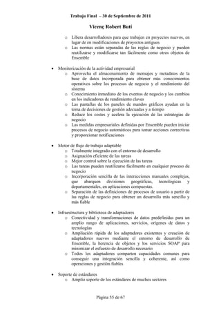 Trabajo Final – 30 de Septiembre de 2011
Vicenç Robert Butí
Página 55 de 67
o Libera desarrolladores para que trabajen en proyectos nuevos, en
lugar de en modificaciones de proyectos antiguos
o Las normas están separadas de las reglas de negocio y pueden
reutilizarse y modificarse tan fácilmente como otros objetos de
Ensemble
• Monitorización de la actividad empresarial
o Aprovecha el almacenamiento de mensajes y metadatos de la
base de datos incorporada para obtener más conocimientos
operativos sobre los procesos de negocio y el rendimiento del
sistema
o Conocimiento inmediato de los eventos de negocio y los cambios
en los indicadores de rendimiento claves
o Las pantallas de los paneles de mandos gráficos ayudan en la
toma de decisiones de gestión adecuadas y a tiempo
o Reduce los costes y acelera la ejecución de las estrategias de
negocio
o Las medidas empresariales definidas por Ensemble pueden iniciar
procesos de negocio automáticos para tomar acciones correctivas
y proporcionar notificaciones
• Motor de flujo de trabajo adaptable
o Totalmente integrado con el entorno de desarrollo
o Asignación eficiente de las tareas
o Mejor control sobre la ejecución de las tareas
o Las tareas pueden reutilizarse fácilmente en cualquier proceso de
negocio
o Incorporación sencilla de las interacciones manuales complejas,
que abarquen divisiones geográficas, tecnológicas y
departamentales, en aplicaciones compuestas.
o Separación de las definiciones de procesos de usuario a partir de
las reglas de negocio para obtener un desarrollo más sencillo y
más fiable
• Infraestructura y biblioteca de adaptadores
o Conectividad y transformaciones de datos predefinidas para un
amplio rango de aplicaciones, servicios, orígenes de datos y
tecnologías
o Ampliación rápida de los adaptadores existentes y creación de
adaptadores nuevos mediante el entorno de desarrollo de
Ensemble, la herencia de objetos y los servicios SOAP para
minimizar el esfuerzo de desarrollo necesario
o Todos los adaptadores comparten capacidades comunes para
conseguir una integración sencilla y coherente, así como
operaciones y gestión fiables
• Soporte de estándares
o Amplio soporte de los estándares de muchos sectores
 