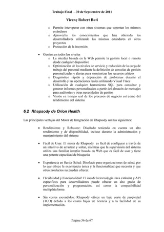 Trabajo Final – 30 de Septiembre de 2011
Vicenç Robert Butí
Página 56 de 67
o Permite interoperar con otros sistemas que soportan los mismos
estándares
o Aprovecha los conocimientos que han obtenido los
desarrolladores utilizando los mismos estándares en otros
proyectos
o Protección de la inversión
• Gestión en todos los niveles
o La interfaz basada en la Web permite la gestión local o remota
desde cualquier dispositivo
o Optimización de los niveles de servicio y reducción de la carga de
trabajo del personal mediante la definición de consolas de gestión
personalizadas y alertas para monitorizar los recursos críticos
o Diagnóstico rápido y depuración de problemas durante el
desarrollo y las operaciones reales utilizando Visual Trace
o Utilización de cualquier herramienta SQL para consultar y
generar informes personalizados a partir del almacén de mensajes
para auditorías y otras necesidades de gestión
o Visión en tiempo real de los procesos de negocio así como del
rendimiento del sistema
6.2 Rhapsody de Orion Health
Las principales ventajas del Motor de Integración de Rhapsody son las siguientes:
• Rendimiento y Robustez: Diseñado teniendo en cuenta un alto
rendimiento y de disponibilidad, incluso durante la administración y
mantenimiento del sistema
• Fácil de Usar: El motor de Rhapsody es fácil de configurar a través de
un intuitivo de arrastrar y soltar, mientras que la supervisión del sistema
utiliza una familiar interfaz basada en Web que es fácil de usar y tiene
una potente capacidad de búsqueda
• Experiencia en Sector Salud: Diseñado para organizaciones de salud, por
lo que ofrece la experiencia única y la funcionalidad que necesita y que
otros productos no pueden ofrecer.
• Flexibilidad y Funcionalidad: El uso de la tecnología Java estándar y API
específicos para desarrolladores puede ofrecer un alto grado de
personalización y programación, así como la compatibilidad
multiplataforma
• Sin costes escondidos: Rhapsody ofrece un bajo coste de propiedad
(TCO) debido a los costes bajos de licencia y a la facilidad de su
implementación.
 