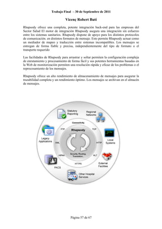 Trabajo Final – 30 de Septiembre de 2011
Vicenç Robert Butí
Página 57 de 67
Rhapsody ofrece una completa, potente integración back-end para las empresas del
Sector Salud El motor de integración Rhapsody asegura una integración sin esfuerzo
entre los sistemas sanitarios. Rhapsody dispone de apoyo para los distintos protocolos
de comunicación. en distintos formatos de mensaje. Esto permite Rhapsody actuar como
un mediador de mapeo y traducción entre sistemas incompatibles. Los mensajes se
entregan de forma fiable y precisa, independientemente del tipo de formato o el
transporte requerido
Las facilidades de Rhapsody para arrastrar y soltar permiten la configuración compleja
de enrutamiento y procesamiento de forma fácil y sus potentes herramientas basadas en
la Web de monitorización permiten una resolución rápida y eficaz de los problemas o el
reprocesamiento de los mensajes.
Rhapsody ofrece un alto rendimiento de almacenamiento de mensajes para asegurar la
trazabilidad completa y un rendimiento óptimo. Los mensajes se archivan en el almacén
de mensajes.
 