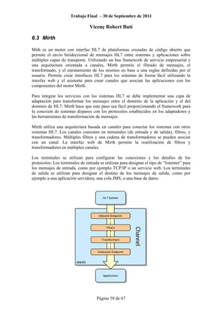 Trabajo Final – 30 de Septiembre de 2011
Vicenç Robert Butí
Página 58 de 67
6.3 Mirth
Mith es un motor con interfaz HL7 de plataformas cruzadas de código abierto que
permite el envío birideccional de mensajes HL7 entre sistemas y aplicaciones sobre
múltiples capas de transporte. Utilizando un bus framework de servicio empresarial y
una arquitectura orientada a canales, Mirth permite el filtrado de mensajes, el
transformado, y el enrutamiento de los mismos en base a una reglas definidas por el
usuario. Permite crear interfaces HL7 para los sistemas de forma fácil utilizando la
interfaz web y el asistente para crear canales que asocian las aplicaciones con los
componentes del motor Mirth.
Para integrar los servicios con los sistemas HL7 se debe implementar una capa de
adaptación para transformar los mensajes entre el dominio de la aplicación y el del
dominio de HL7. Mirth hace que este paso sea fácil proporcionando el framework para
la conexión de sistemas dispares con los protocolos establecidos en los adaptadores y
las herramientas de transformación de mensajes.
Mirth utiliza una arquitectura basada en canales para conectar los sistemas con otros
sistemas HL7. Los canales consisten en terminales (de entrada y de salida), filtros, y
transformadores. Múltiples filtros y una cadena de transformadores se pueden asociar
con un canal. La interfaz web de Mirth permite la reutilización de filtros y
transformadores en múltiples canales.
Los terminales se utilizan para configurar las conexiones y los detalles de los
protocolos. Los terminales de entrada se utilizan para designar el tipo de “listerner” para
los mensajes de entrada, como por ejemplo TCP/IP o un servicio web. Los terminales
de salida se utilizan para designar el destino de los mensajes de salida, como por
ejemplo a una aplicación servidora, una cola JMS, o una base de datos.
 