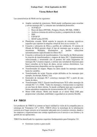 Trabajo Final – 30 de Septiembre de 2011
Vicenç Robert Butí
Página 59 de 67
Las características de Mirth son las siguientes:
• Amplia variedad de conectores. Mirth puede configurarse para escuchar
y enviar mensajes HL7 y conectar una variedad de protocolos:
o TCP/MLLP
o Bases de datos (MYSQL, Postgres, Oracle, MS SQL, ODBC)
o Archivos (sistema de archivos locales y compartición de redes)
o JMS
o FTP/SFTP
o SOAP (sobre HTTP)
• Plataforma cruzada. Mirth soporta la mayoría de sistemas operativos
(aquellos que soporten la máquina virtual de Java en su versión 1.5.
• Creación o utlización de filtros y perfiles de valildación. El sistema de
filtrado de Mirth permite elegir el tipo de mensajes que se acptan y se
encaminan. Multiples destinatarios se pueden seleccionar
automáticamente especificando los filtros HL7.
• Creación o utilización de transformadores. Una interfaz de Mirth permite
la creación de transformadores y mapeos de datos HL7. Simplementente
seleccionando y arrastrando con el puntero del ratón fragmentos de
mensajes HL7 creamos mapeos, o utilizar una variedad de funciones para
hacer consultas en la bases de datos, enviar correos electrónicos. Las
transformaciones disponibles son las siguientes:
• Transformador de mapeo: Mapea los datos desde los mensajes entrada
hasta las variables.
• Transformador de script: Ejecuta scripts definidos en los mensajes (por
ejemplo, JavaScript, Python, Tcl).
• Generador de mensajes HL7: construye mensajes HL7 a partir de una
fuente de datos.
• Transformador XSLT: Ejecuta transformacioens XLS sobre mensajes de
entrada HL7 v3 o XML. Todos los mensajes y transacciones se registran
en una base de datos interna. Se puede configurar para que se genere de
forma automática respuestas de reconcocimiento HL7 (ACK).
• Motor ESB robusto: Mirth está basado en el motor Mule ESB para
proporcionar velocidad, estabilidad y seguridad en un entorno flexible.
6.4 TIBCO
Los productos de TIBCO se centran en hacer realidad la visión de la compañía para su
estrategia de "Enterprise 3.0" y SOA. TIBCO ofrece la tecnología de la información
correcta en el lugar correcto en el momento adecuado con el contexto correcto, dando a
las empresas y organizaciones una ventaja significativa en el servicio a sus clientes y la
gestión de sus operaciones.
TIBCO ha identificado los siguientes requisitos fundamentales para Entreprise 3.0:
• Gestionar eventos a gran escala
 