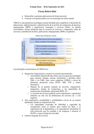 Trabajo Final – 30 de Septiembre de 2011
Vicenç Robert Butí
Página 60 de 67
• Desarrollar y gestionar aplicaciones de forma universal
• Conectar a los profesionales con a la tecnología de forma natural
TIBCO es una plataforma tecnológica neutral diseñado para simplificar el desarrollo de
aplicaciones, implementación y administración de la gestión de compuestos de procesos
empresariales (BPM) y arquitecturas orientadas a servicios (SOA). La familia
ActiveMatrix incluye productos para la creación de servicios e integración, redes de
servicios y distribución de datos, aplicaciones empaquetadas, BPM y el gobierno.
Las principales características de TIBCO son:
• Integración, Orquestación y entorno la creación personalizado:
o ActiveMatrix BusinessWorks ofrece una rica gama de facilidades
para conectar, integrar, enrutar, transformar y distribuir datos
XML o no XML, tales como cuadernos COBOL a través de
diferentes protocolos como HTTP, JMS, FTP y correo
electrónico.
o Dispone de un potente conjunto de servicios, orquestación,
integración, manejo de excepciones, y las capacidades de
transacciones distribuidas, incluyendo BPEL 2.0.
o La creación de servicios gráficos con la importación / exportación
mediante un solo clic de definiciones de servicios de / a los
registros.
• Alto rendimiento, escalabilidad y confiabilidad a través de un sistema
distribuido, basado en Arquitectura Gris
o Las capacidades avanzadas de fiabilidad y capacidad de
recuperación como el soporte para control de flujo, o el
seguimiento de la dependencia, y la capacidad de automatizar la
auto-corrección que ha ayudado a las empresas a alcanzar el
99,99% o mayor tiempo de actividad.
• Entorno integrado de servicios
 