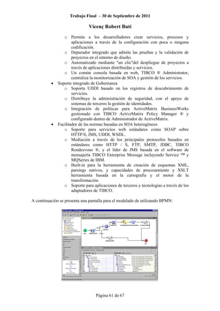 Trabajo Final – 30 de Septiembre de 2011
Vicenç Robert Butí
Página 61 de 67
o Permite a los desarrolladores crear servicios, procesos y
aplicaciones a través de la configuración con poca o ninguna
codificación.
o Depurador integrado que admite las pruebas y la validación de
proyectos en el entorno de diseño.
o Automatizado mediante "un clic"del despliegue de proyectos a
través de aplicaciones distribuidas y servicios.
o Un común consola basada en web, TIBCO ® Administrator,
centraliza la monitorización de SOA y gestión de los servicios.
• Soporte integrado de Gobernanza
o Soporta UDDI basado en los registros de descubrimiento de
servicios.
o Distribuye la administración de seguridad, con el apoyo de
sistemas de terceros la gestión de identidades.
o Integración de políticas para ActiveMatrix BusinessWorks
gestionado con TIBCO ActiveMatrix Policy Manager ® y
configurado dentro de Administrador de ActiveMatrix.
• Facilitador de las normas basadas en SOA heterogéneos
o Soporte para servicios web estándares como SOAP sobre
HTTP/S, JMS, UDDI, WSDL.
o Mediación a través de los principales protocolos basados en
estándares como HTTP / S, FTP, SMTP, JDBC, TIBCO
Rendezvous ®, y el líder de JMS basada en el software de
mensajería TIBCO Enterprise Message incluyendo Service ™ y
MQSeries de IBM.
o Built-in para la herramienta de creación de esquemas XML,
parsings nativos, y capacidades de procesamiento y XSLT
herramienta basada en la cartografía y el motor de la
transformación.
o Soporte para aplicaciones de terceros y tecnologías a través de los
adaptadores de TIBCO.
A continuación se presenta una pantalla para el modelado de utilizando BPMN:
 