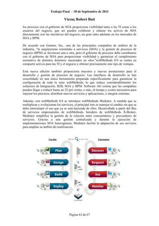 Trabajo Final – 30 de Septiembre de 2011
Vicenç Robert Butí
Página 63 de 67
los procesos con el gobierno de SOA proporciona visibilidad tanto a las TI como a los
usuarios del negocio, que así pueden colaborar y enlazar los activos de SOA
directamente con las iniciativas del negocio; un gran salto adelante en los mercados de
SOA y BPM.
De acuerdo con Gartner, Inc., una de las principales compañías de análisis de la
industria, “la arquitecturas orientadas a servicios (SOA) y la gestión de procesos de
negocio (BPM) se favorecen una a otra, pero el gobierno de procesos debe coordinarse
con el gobierno de SOA para proporcionar visibilidad y garantizar el cumplimiento
normativo de distintos dominios encerrados en silos."webMethods 8.0 se centra en
compartir activos para las TI y el negocio y obtener precisamente este tipo de ventajas.
Esta nueva edición también proporciona mayores y nuevas prestaciones para el
desarrollo y gestión de procesos de negocio. Las interfaces de desarrollo se han
consolidado en una única herramienta preparada específicamente para garantizar la
configuración de toda la suite webMethods, lo que reduce considerablemente los
esfuerzos de Integración, B2B, SOA y BPM. Software AG estima que las compañías
pueden llegar a reducir hasta un 25 por ciento, o más, el tiempo y costes necesarios para
mejorar los procesos, distribuir nuevos servicios y aplicaciones, e integrar sistemas.
Además, con webMethods 8.0 se introduce webMethods Mediator. A medida que se
multiplican y evolucionan los servicios, el principal reto es manejar el cambio sin que se
deba interrumpir el uso que ya se está haciendo de ellos. Desarrollado a partir del Bus
de servicios empresariales de webMethods, heredero de webMethods X-Broker,
Mediator simplifica la gestión de la relación entre consumidores y proveedores de
servicios. Gracias a una gestión centralizada y durante la ejecución de
implementaciones SOA heterogéneas, Mediator facilita la adaptación de sus servicios
para ampliar su ámbito de reutilización.
 
