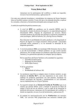 Trabajo Final – 30 de Septiembre de 2011
Vicenç Robert Butí
Página 65 de 67
interactuar con los participantes del workflow y, donde sea requerido,
invocar el uso de herramientas y aplicaciones IT.
Con toda esta explosión tecnológica y metodológica las empresas del Sector Sanitario
tiene un fructífero camino a recorrer. Es por ello que se ha intentado describir y explicar
los conceptos, soluciones y herramientas principales para conseguir este fin.
A modo de recapitulación práctica tenemos que:
• A nivel de BPM nos quedamos con la notación BPMN, para la
descripción y diseño de procesos de negocio y su capacidad para generar
directamente BPEL, lenguaje de orquestación de servicios. Hemos
mostrado productos de mercado que permiten la utilización inmediata de
estas tecnologías: ARIS de Software AG y BizAgi Process Modeler
Para demostrar la posibilidades de ambos productos se ha diagramado el
Proceso de Ingreso en Cirugía (escenario clínica privada / concertada)
utilizando dichos productos y se ha mostrado la idoneidad de los
diagramas generados.
• A nivel de productos SOA con tecnología ESB (Enterprise Service Bus)
o sin ella (Concentrador o Broker) podemos ver que existen muchas
diferencias. Por un lado tenemos los productos específicos para el Sector
Sanitario y los generalistas aplicados en cualquier tipo de empresa.
De los específicos del Sector Sanitario se ha estudiado los siguientes:
o Ensemble de Intersystems
o Rhapsody de Orion Health
o Mirth (Open Source)
Y de los generalistas
o TIBCO
o WebMethods de Software AG
• Los productos específicos se adaptan mejor al entrono sanitario, ya que
disponen de interfaz HL7 y de más experiencia en este sector. Sin
embargo los productos generalistas son más potentes, incorporar las
últimas tecnologías del mercado y paulatinamente se van realizando
nuevas implantaciones en el Sector Sanitario
• Se requerirá siempre de un Sistema de Gestión de Workflow que es un
sistema que permite definir, crear y manejar la ejecución de flujos de
trabajo a través del uso de software, y que es capaz de de interpretar la
definición del proceso, interactuar con los participantes del workflow y,
donde sea requerido, invocar el uso de herramientas y aplicaciones IT.
• El estándar de intercomunicación son los WebServices con mensajes
XML. Los servicios Web proporcionan una estructura estándar para
 