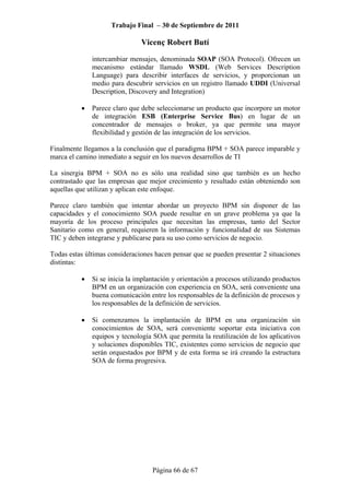 Trabajo Final – 30 de Septiembre de 2011
Vicenç Robert Butí
Página 66 de 67
intercambiar mensajes, denominada SOAP (SOA Protocol). Ofrecen un
mecanismo estándar llamado WSDL (Web Services Description
Language) para describir interfaces de servicios, y proporcionan un
medio para descubrir servicios en un registro llamado UDDI (Universal
Description, Discovery and Integration)
• Parece claro que debe seleccionarse un producto que incorpore un motor
de integración ESB (Enterprise Service Bus) en lugar de un
concentrador de mensajes o broker, ya que permite una mayor
flexibilidad y gestión de las integración de los servicios.
Finalmente llegamos a la conclusión que el paradigma BPM + SOA parece imparable y
marca el camino inmediato a seguir en los nuevos desarrollos de TI
La sinergia BPM + SOA no es sólo una realidad sino que también es un hecho
contrastado que las empresas que mejor crecimiento y resultado están obteniendo son
aquellas que utilizan y aplican este enfoque.
Parece claro también que intentar abordar un proyecto BPM sin disponer de las
capacidades y el conocimiento SOA puede resultar en un grave problema ya que la
mayoría de los proceso principales que necesitan las empresas, tanto del Sector
Sanitario como en general, requieren la información y funcionalidad de sus Sistemas
TIC y deben integrarse y publicarse para su uso como servicios de negocio.
Todas estas últimas consideraciones hacen pensar que se pueden presentar 2 situaciones
distintas:
• Si se inicia la implantación y orientación a procesos utilizando productos
BPM en un organización con experiencia en SOA, será conveniente una
buena comunicación entre los responsables de la definición de procesos y
los responsables de la definición de servicios.
• Si comenzamos la implantación de BPM en una organización sin
conocimientos de SOA, será conveniente soportar esta iniciativa con
equipos y tecnología SOA que permita la reutilización de los aplicativos
y soluciones disponibles TIC, existentes como servicios de negocio que
serán orquestados por BPM y de esta forma se irá creando la estructura
SOA de forma progresiva.
 