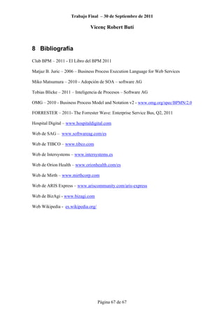 Trabajo Final – 30 de Septiembre de 2011
Vicenç Robert Butí
Página 67 de 67
8 Bibliografía
Club BPM – 2011 - El Libro del BPM 2011
Matjaz B. Juric – 2006 – Business Process Execution Language for Web Services
Miko Matsumura – 2010 - Adopción de SOA – software AG
Tobias Blicke – 2011 – Inteligencia de Procesos – Software AG
OMG – 2010 - Business Process Model and Notation v2 - www.omg.org/spec/BPMN/2.0
FORRESTER – 2011- The Forrester Wave: Enterprise Service Bus, Q2, 2011
Hospital Digital – www.hospitaldigital.com
Web de SAG – www.softwareag.com/es
Web de TIBCO – www.tibco.com
Web de Intersystems – www.intersystems.es
Web de Orion Health – www.orionhealth.com/es
Web de Mirth – www.mirthcorp.com
Web de ARIS Express – www.ariscommunity.com/aris-express
Web de BizAgi - www.bizagi.com
Web Wikipedia - es.wikipedia.org/
 